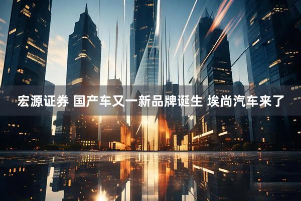 宏源证券 国产车又一新品牌诞生 埃尚汽车来了