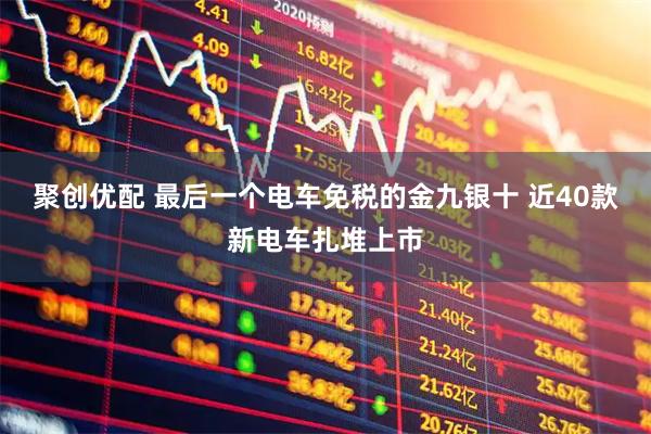 聚创优配 最后一个电车免税的金九银十 近40款新电车扎堆上市