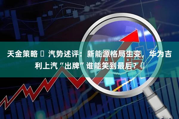 天金策略 ​汽势述评：新能源格局生变，华为吉利上汽“出牌”谁能笑到最后？​