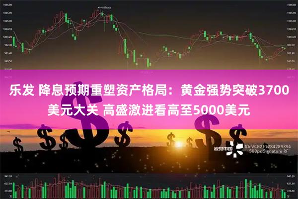 乐发 降息预期重塑资产格局：黄金强势突破3700美元大关 高盛激进看高至5000美元