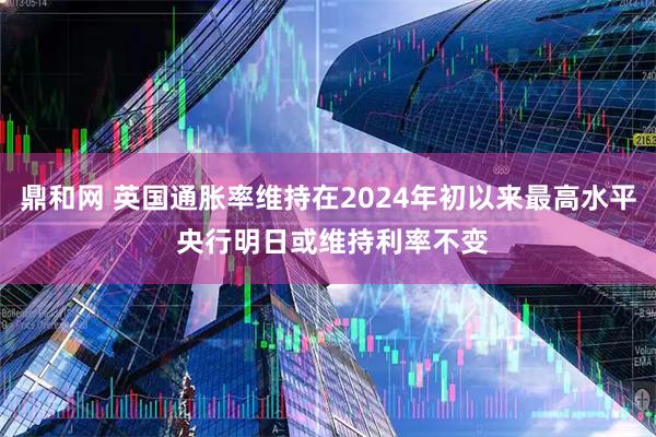 鼎和网 英国通胀率维持在2024年初以来最高水平 央行明日或维持利率不变