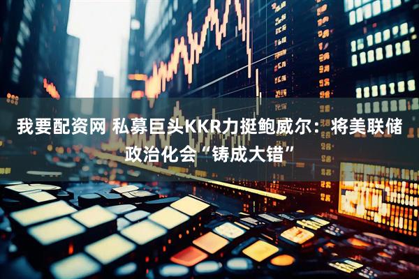 我要配资网 私募巨头KKR力挺鲍威尔：将美联储政治化会“铸成大错”
