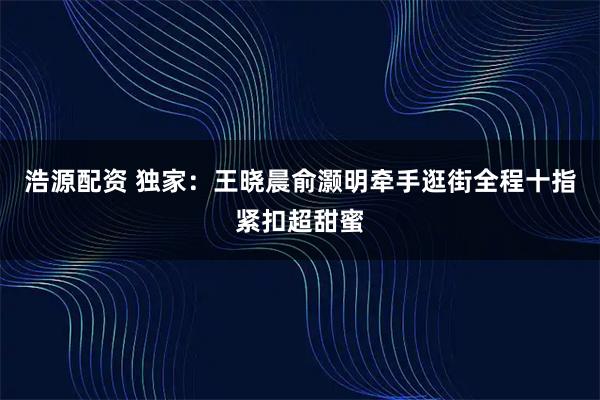 浩源配资 独家：王晓晨俞灏明牵手逛街全程十指紧扣超甜蜜