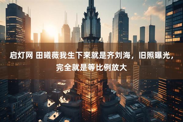 启灯网 田曦薇我生下来就是齐刘海，旧照曝光，完全就是等比例放大