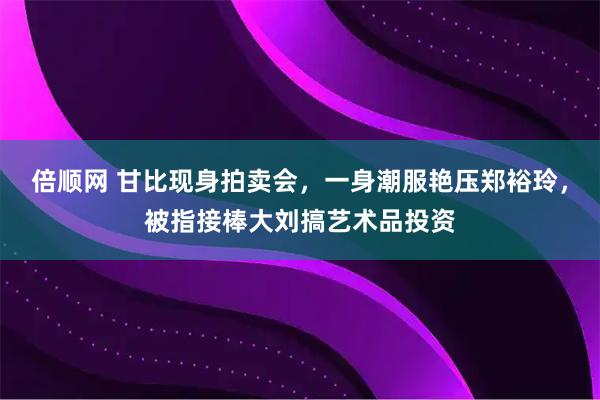 倍顺网 甘比现身拍卖会，一身潮服艳压郑裕玲，被指接棒大刘搞艺术品投资