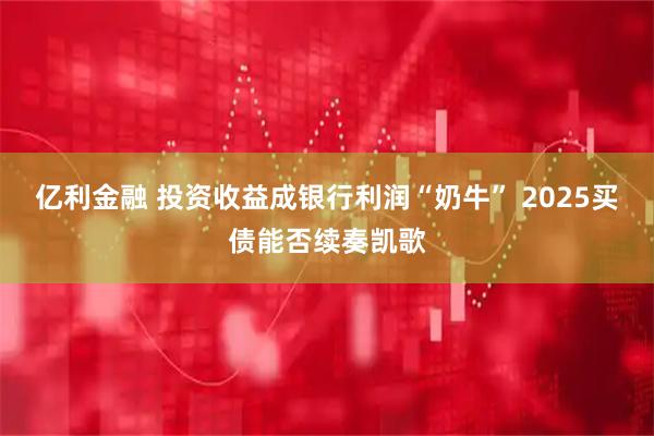 亿利金融 投资收益成银行利润“奶牛” 2025买债能否续奏凯歌