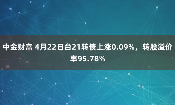 中金财富 4月22日台21转债上涨0.09%，转股溢价率95.78%