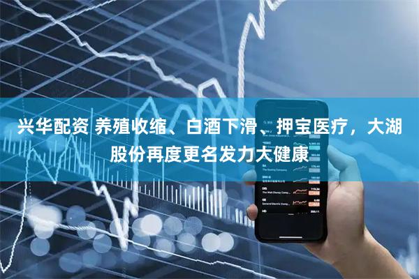 兴华配资 养殖收缩、白酒下滑、押宝医疗，大湖股份再度更名发力大健康
