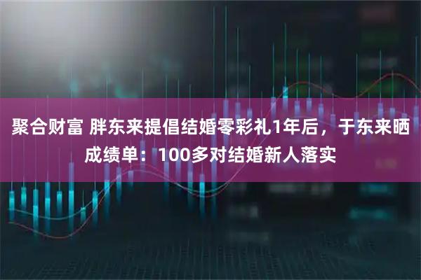 聚合财富 胖东来提倡结婚零彩礼1年后，于东来晒成绩单：100多对结婚新人落实