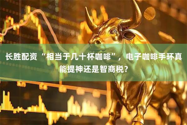 长胜配资 “相当于几十杯咖啡”，电子咖啡手环真能提神还是智商税？