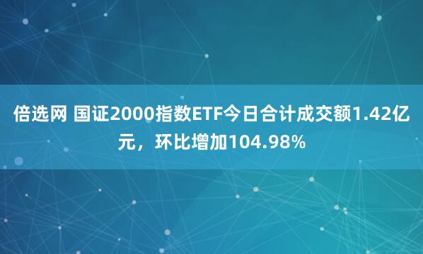 倍选网 国证2000指数ETF今日合计成交额1.42亿元，环比增加104.98%