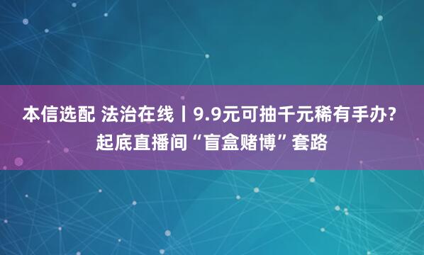 本信选配 法治在线丨9.9元可抽千元稀有手办? 起底直播间“盲盒赌博”套路