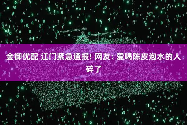 金御优配 江门紧急通报! 网友: 爱喝陈皮泡水的人碎了