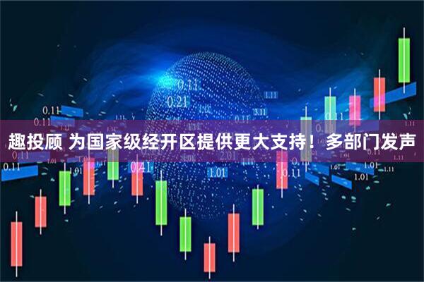 趣投顾 为国家级经开区提供更大支持！多部门发声