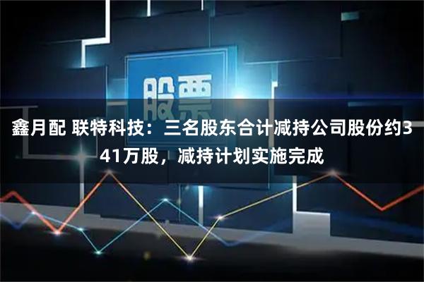 鑫月配 联特科技：三名股东合计减持公司股份约341万股，减持计划实施完成