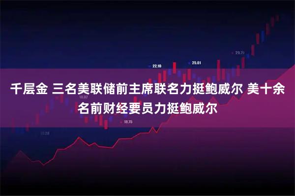 千层金 三名美联储前主席联名力挺鲍威尔 美十余名前财经要员力挺鲍威尔