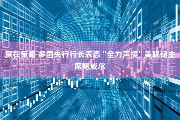 赢在策略 多国央行行长表态“全力声援”美联储主席鲍威尔