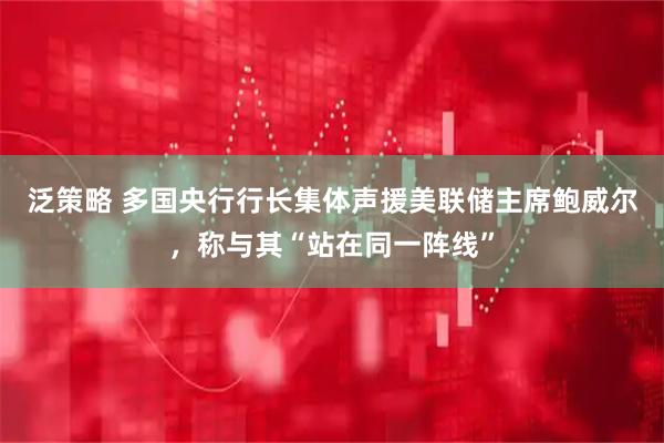 泛策略 多国央行行长集体声援美联储主席鲍威尔，称与其“站在同一阵线”