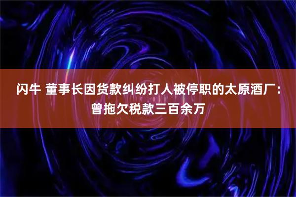 闪牛 董事长因货款纠纷打人被停职的太原酒厂：曾拖欠税款三百余万