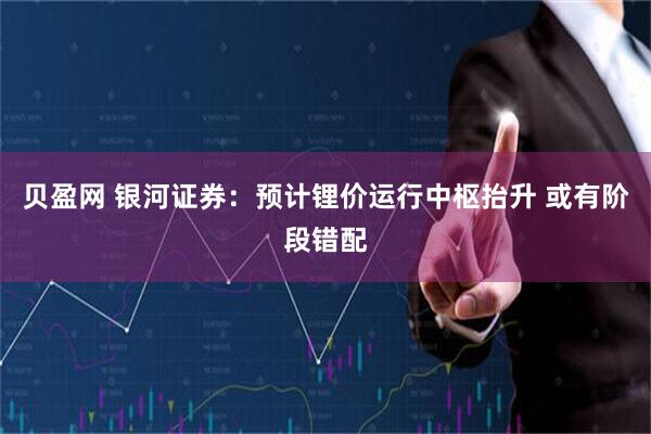 贝盈网 银河证券：预计锂价运行中枢抬升 或有阶段错配