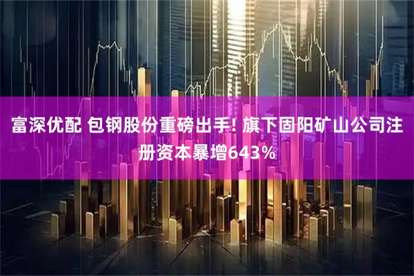 富深优配 包钢股份重磅出手! 旗下固阳矿山公司注册资本暴增643%