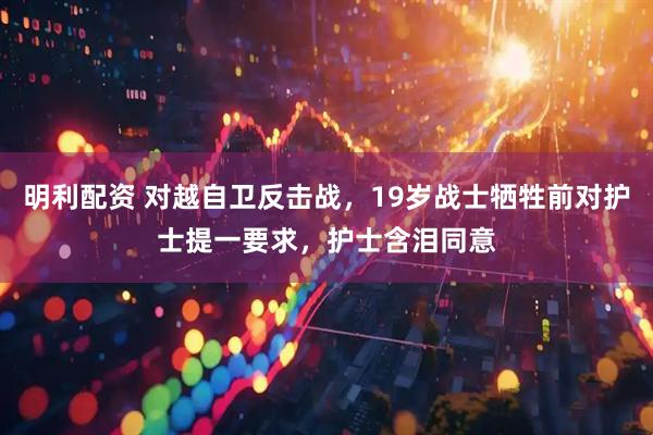 明利配资 对越自卫反击战，19岁战士牺牲前对护士提一要求，护士含泪同意