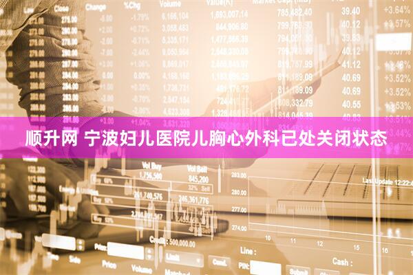 顺升网 宁波妇儿医院儿胸心外科已处关闭状态