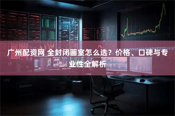 广州配资网 全封闭画室怎么选？价格、口碑与专业性全解析