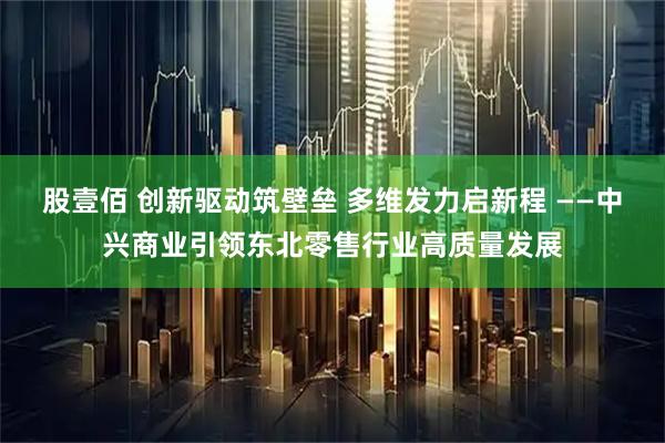 股壹佰 创新驱动筑壁垒 多维发力启新程 ——中兴商业引领东北零售行业高质量发展