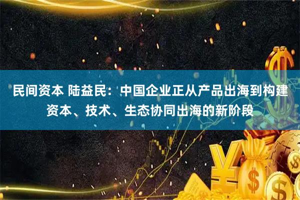 民间资本 陆益民：中国企业正从产品出海到构建资本、技术、生态协同出海的新阶段