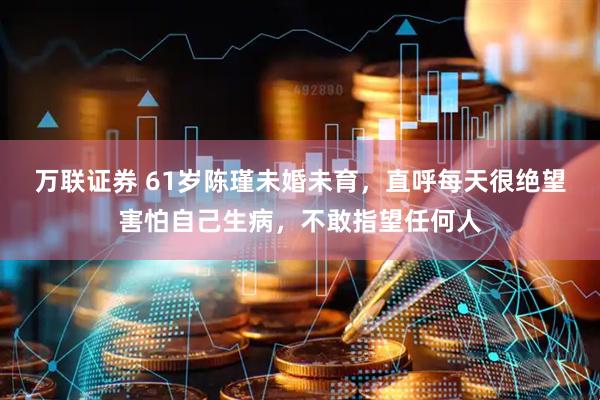 万联证券 61岁陈瑾未婚未育，直呼每天很绝望害怕自己生病，不敢指望任何人