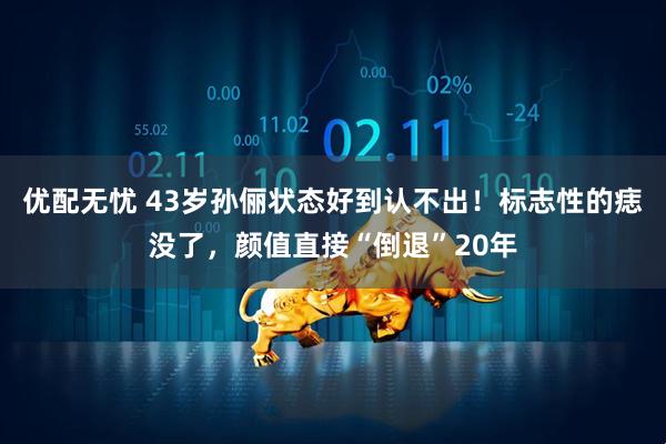 优配无忧 43岁孙俪状态好到认不出！标志性的痣没了，颜值直接“倒退”20年
