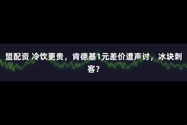 盟配资 冷饮更贵，肯德基1元差价遭声讨，冰块刺客？