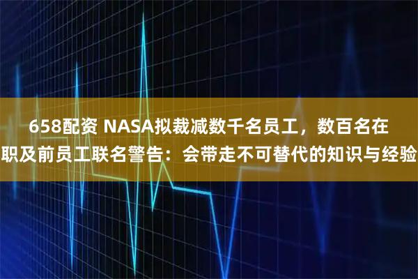 658配资 NASA拟裁减数千名员工，数百名在职及前员工联名警告：会带走不可替代的知识与经验
