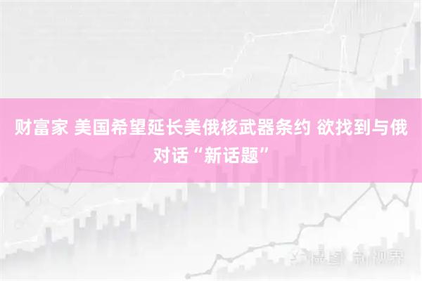 财富家 美国希望延长美俄核武器条约 欲找到与俄对话“新话题”